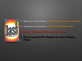 1. Mercato di riferimento: Detersivi per bucato in lavatrice
2. Ambiente competitivo: Dixan, Sole, Chante Clair
3. Punti di differenza (POD): Lava più bianco!
4. Punti di parità (POP): Rispetto dei colori, Profumo,
Prezzo

 
