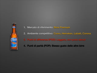 1. Mercato di riferimento: Birre Premium
2. Ambiente competitivo: Coors, Heineken, Labatt, Corona
3. Punti di differenza (POD): Leggera, con poco alcool
4. Punti di parità (POP): Stesso gusto delle altre birre

 