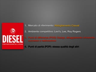 1. Mercato di riferimento: Abbigliamento Casual
2. Ambiente competitivo: Levi’s, Lee, Roy Rogers
3. Punti di differenza (POD): Design, atteggiamento irriverente,
successo e realizzazione
4. Punti di parità (POP): stessa qualità degli altri

 