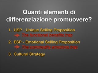 Quanti elementi di
diﬀerenziazione promuovere?
1. USP - Unique Selling Proposition
The functional benefits trap
2. ESP - Emotional Selling Proposition
The commodity emotions trap
3. Cultural Strategy

 