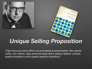 Unique Selling Proposition
“Ogni annuncio deve oﬀrire una promessa al consumatore. Non parole

vuote, non vetrina. Ogni annuncio deve dire a ciascun lettore: compra

questo prodotto e avrai questo speciﬁco beneﬁcio.”

 