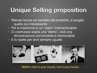 Unique Selling proposition
•
•
•
•

Reeves lavora sui beneﬁci del prodotto, e sceglie
quello più interessante

Poi lo trasforma in un ‘claim’ indimenticabile

Ci costruisce sopra una ‘demo’, cioè una
dimostrazione convincente e memorabile 

E lo ripete per anni sempre uguale

M&M's melt in your mouth, not in your hands.

 