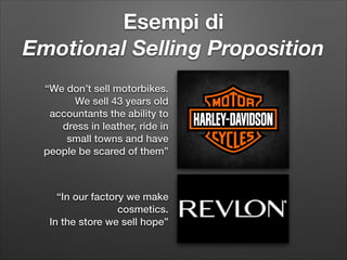 Esempi di  
Emotional Selling Proposition
“We don’t sell motorbikes.
We sell 43 years old
accountants the ability to
dress in leather, ride in
small towns and have
people be scared of them”

“In our factory we make
cosmetics.  
In the store we sell hope”

 