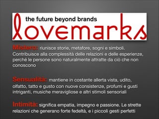 Mistero: riunisce storie, metafore, sogni e simboli.
Contribuisce alla complessità delle relazioni e delle esperienze,
perché le persone sono naturalmente attratte da ciò che non
conoscono
!

Sensualità:

mantiene in costante allerta vista, udito,
olfatto, tatto e gusto con nuove consistenze, profumi e gusti
intriganti, musiche meravigliose e altri stimoli sensoriali

!

Intimità: signiﬁca empatia, impegno e passione. Le strette
relazioni che generano forte fedeltà, e i piccoli gesti perfetti

 