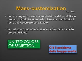 Mass-customization

Pine, 1993

•

La tecnologia consente la suddivisione del prodotto in
moduli. Il prodotto intermedio viene standardizzato, il
resto può essere personalizzato.

•

In pratica c’è una combinazione di diversi livelli dello
stesso attributo

C’è il problema  
della troppa scelta

 