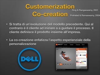 Customerization  
Co-creation

Ring & Rangaswamy, 2001

Prahalad & Ramaswamy, 2004

•

Si tratta di un’evoluzione del modello precedente. Qui al
contrario è il cliente ad iniziare a a guidare il processo. Il
cliente deﬁnisce il prodotto insieme all’impresa.

•

La co-creazione enfatizza l’aspetto esperienziale della
personalizzazione

 