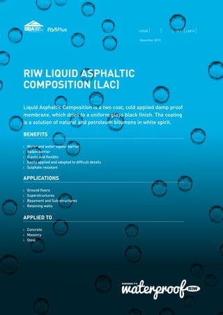 RIW LIQUID ASPHALTIC
COMPOSITION (LAC)
Liquid Asphaltic Composition is a two coat, cold applied damp proof
membrane, which dries to a uniform gloss black finish. The coating
is a solution of natural and petroleum bitumens in white spirit.
BENEFITS
l 	 Water and water vapour barrier
l 	 Radon barrier
l 	 Elastic and flexible
l 	 Easily applied and adapted to difficult details
l 	 Sulphate resistant
APPLICATIONS
l 	 Ground floors
l 	 Superstructures
l 	 Basement and Sub-structures
l 	 Retaining walls
APPLIED TO
l 	 Concrete
l	Masonry
l	Steel
CI/SfB Vs1 L6813
November 2013
 