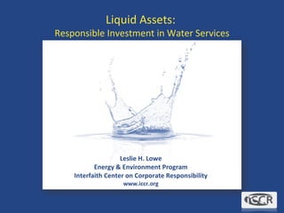 Liquid Assets:  Responsible Investment in Water Services Leslie H. Lowe Energy & Environment Program Interfaith Center on Corporate Responsibility www.iccr.org 
