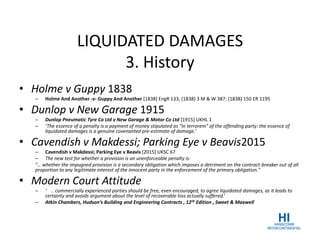 LIQUIDATED DAMAGES
3. History
• Holme v Guppy 1838
– Holme And Another -v- Guppy And Another [1838] EngR 133; (1838) 3 M & W 387; (1838) 150 ER 1195
• Dunlop v New Garage 1915
– Dunlop Pneumatic Tyre Co Ltd v New Garage & Motor Co Ltd [1915] UKHL 1
– ‘The essence of a penalty is a payment of money stipulated as “in terrorem” of the offending party: the essence of
liquidated damages is a genuine covenanted pre-estimate of damage.’
• Cavendish v Makdessi; Parking Eye v Beavis2015
– Cavendish v Makdessi; Parking Eye v Beavis [2015] UKSC 67
– The new test for whether a provision is an unenforceable penalty is:
"… whether the impugned provision is a secondary obligation which imposes a detriment on the contract-breaker out of all
proportion to any legitimate interest of the innocent party in the enforcement of the primary obligation."
• Modern Court Attitude
– ‘ .. commercially experienced parties should be free, even encouraged, to agree liquidated damages, as it leads to
certainty and avoids argument about the level of recoverable loss actually suffered.’
– Atkin Chambers, Hudson’s Building and Engineering Contracts , 12th Edition , Sweet & Maxwell
 