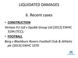 LIQUIDATED DAMAGES
6. Recent cases
• CONSTRUCTION
Vertase FLI Ltd v Squibb Group Ltd [2012] EWHC
3194 (TCC);
• FOOTBALL
Berg v Blackburn Rovers Football Club & Athletic
plc [2013] EWHC 1070
 