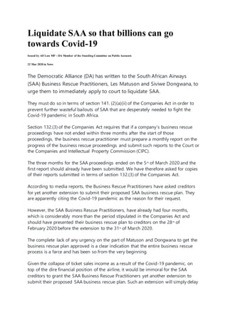 Liquidate SAA so that billions can go
towards Covid-19
Issued by Alf Lees MP – DA Member of the Standing Committee on Public Accounts
22 Mar 2020 in News
The Democratic Alliance (DA) has written to the South African Airways
(SAA) Business Rescue Practitioners, Les Matuson and Siviwe Dongwana, to
urge them to immediately apply to court to liquidate SAA.
They must do so in terms of section 141. (2)(a)(ii) of the Companies Act in order to
prevent further wasteful bailouts of SAA that are desperately needed to fight the
Covid-19 pandemic in South Africa.
Section 132.(3) of the Companies Act requires that if a company’s business rescue
proceedings have not ended within three months after the start of those
proceedings, the business rescue practitioner must prepare a monthly report on the
progress of the business rescue proceedings and submit such reports to the Court or
the Companies and Intellectual Property Commission (CIPC).
The three months for the SAA proceedings ended on the 5th
of March 2020 and the
first report should already have been submitted. We have therefore asked for copies
of their reports submitted in terms of section 132.(3) of the Companies Act.
According to media reports, the Business Rescue Practitioners have asked creditors
for yet another extension to submit their proposed SAA business rescue plan. They
are apparently citing the Covid-19 pandemic as the reason for their request.
However, the SAA Business Rescue Practitioners, have already had four months,
which is considerably more than the period stipulated in the Companies Act and
should have presented their business rescue plan to creditors on the 28th
of
February 2020 before the extension to the 31st
of March 2020.
The complete lack of any urgency on the part of Matuson and Dongwana to get the
business rescue plan approved is a clear indication that the entire business rescue
process is a farce and has been so from the very beginning.
Given the collapse of ticket sales income as a result of the Covid-19 pandemic, on
top of the dire financial position of the airline, it would be immoral for the SAA
creditors to grant the SAA Business Rescue Practitioners yet another extension to
submit their proposed SAA business rescue plan. Such an extension will simply delay
 