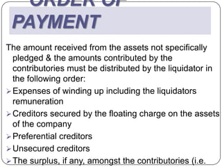 ORDER OF
 PAYMENT
The amount received from the assets not specifically
  pledged & the amounts contributed by the
  contributories must be distributed by the liquidator in
  the following order:
 Expenses of winding up including the liquidators
  remuneration
 Creditors secured by the floating charge on the assets
  of the company
 Preferential creditors
 Unsecured creditors
 The surplus, if any, amongst the contributories (i.e.
 