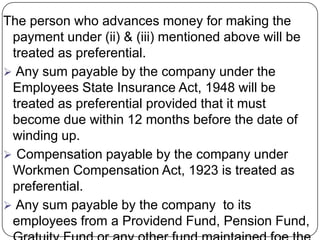 The person who advances money for making the
 payment under (ii) & (iii) mentioned above will be
 treated as preferential.
 Any sum payable by the company under the
 Employees State Insurance Act, 1948 will be
 treated as preferential provided that it must
 become due within 12 months before the date of
 winding up.
 Compensation payable by the company under
 Workmen Compensation Act, 1923 is treated as
 preferential.
 Any sum payable by the company to its
 employees from a Providend Fund, Pension Fund,
 