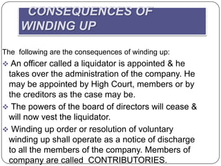 CONSEQUENCES OF
     WINDING UP
The following are the consequences of winding up:
 An officer called a liquidator is appointed & he
 takes over the administration of the company. He
 may be appointed by High Court, members or by
 the creditors as the case may be.
 The powers of the board of directors will cease &
 will now vest the liquidator.
 Winding up order or resolution of voluntary
 winding up shall operate as a notice of discharge
 to all the members of the company. Members of
 company are called CONTRIBUTORIES.
 