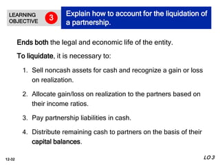 12-32
Ends both the legal and economic life of the entity.
To liquidate, it is necessary to:
1. Sell noncash assets for cash and recognize a gain or loss
on realization.
2. Allocate gain/loss on realization to the partners based on
their income ratios.
3. Pay partnership liabilities in cash.
4. Distribute remaining cash to partners on the basis of their
capital balances.
LEARNING
OBJECTIVE
Explain how to account for the liquidation of
a partnership.
3
LO 3
 