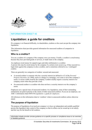 Information sheets provide concise guidance on a specific process or compliance issue or an overview
of detailed guidance.
© Australian Securities & Investments Commission, 30 January 2012
Page 1 of 10
INFORMATION SHEET 45
Liquidation: a guide for creditors
If a company is in financial difficulty, its shareholders, creditors or the court can put the company into
liquidation.
This information sheet provides general information for unsecured creditors of companies in
liquidation.
Who is a creditor?
You are a creditor of a company if the company owes you money. Usually, a creditor is owed money
because they have provided goods or services, or made loans to the company.
An employee owed money for unpaid wages and other entitlements is a creditor.
A person who may be owed money by the company if a certain event occurs (e.g. if they succeed in a
legal claim against the company) is also a creditor, and is sometimes referred to as a ‘contingent’
creditor.
There are generally two categories of creditor: secured and unsecured.
• A secured creditor is someone who has a security interest (as defined in s12 of the Personal
Property Securities Act 2009), such as a charge or a mortgage, over some or all of the company’s
assets, to secure a debt owed by the company. Lenders usually require a security interest over
company assets when they provide a loan.
• An unsecured creditor is a creditor who does not have a security interest over the company’s
assets.
Employees are a special class of unsecured creditors. In a liquidation, some of their outstanding
entitlements are paid in priority to the claims of other unsecured creditors. If you are an employee, see
ASIC’s information sheet INFO 46 Liquidation: a guide for employees.
All references in this information sheet to ‘creditors’ relate to unsecured creditors unless otherwise
stated.
The purpose of liquidation
The purpose of liquidation of an insolvent company is to have an independent and suitably qualified
person (the liquidator) take control of the company so that its affairs can be wound up in an orderly
and fair way for the benefit of all creditors.
 