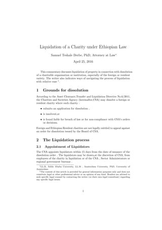 Liquidation of a Charity under Ethiopian Law
Samuel Teshale Derbe, PhD, Attorney at Law∗
April 25, 2016
This commentary discusses liquidation of property in connection with dissolution
of a charitable organisation or institution, especially of the foreign or resident
variety. The writer also indicates ways of navigating the process of liquidation
with relative ease 1
.
1 Grounds for dissolution
According to the Asset Clearance,Transfer and Liquidation Directive No.6/2011,
the Charities and Societies Agency (hereinafter,CSA) may dissolve a foreign or
resident charity where such charity :
• submits an application for dissolution ,
• is insolvent,or
• is found liable for breach of law or for non-compliance with CSA’s orders
or decisions.
Foreign and Ethiopian Resident charities are not legally entitled to appeal against
an order for dissolution issued by the Board of CSA.
2 The Liquidation process
2.1 Appointment of Liquidators
The CSA appoints liquidators within 15 days from the date of issuance of the
dissolution order . The liquidators may be drawn,at the discretion of CSA, from
employees of the charity in liquidation or of the CSA , Sector Administrators or
regional government bureaus .
∗LL.B, Addis Ababa University, LL.M , Amsterdam University, PhD, University of
Amsterdam.
1The content of this article is provided for general information purposes only and does not
constitute legal or other professional advice or an opinion of any kind. Readers are advised to
seek speciﬁc legal counsel by contacting the writer (or their own legal consultant) regarding
any speciﬁc legal issues.
1
 