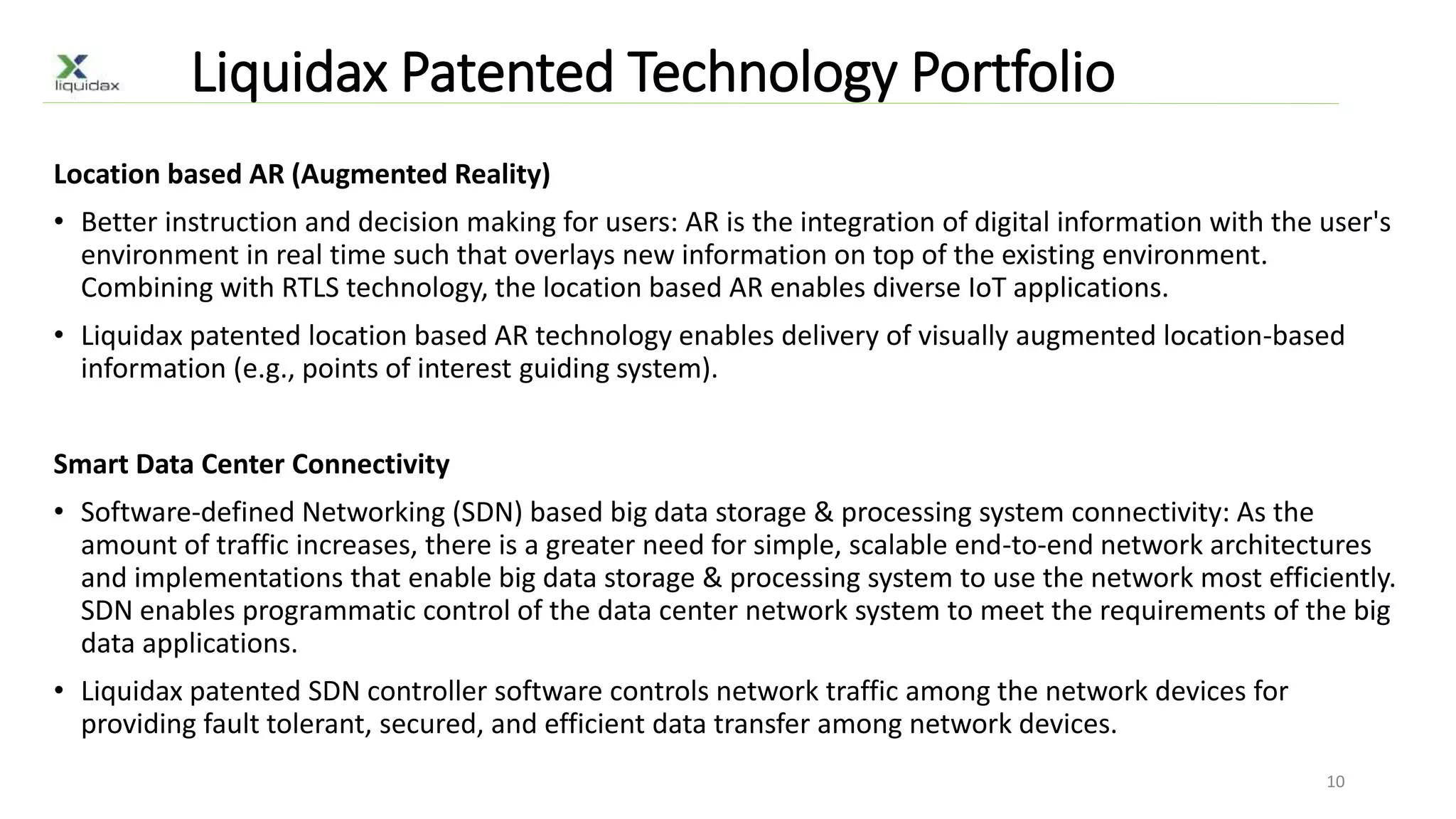 Liquidax Patented Technology Portfolio
Location based AR (Augmented Reality)
• Better instruction and decision making for users: AR is the integration of digital information with the user's
environment in real time such that overlays new information on top of the existing environment.
Combining with RTLS technology, the location based AR enables diverse IoT applications.
• Liquidax patented location based AR technology enables delivery of visually augmented location-based
information (e.g., points of interest guiding system).
Smart Data Center Connectivity
• Software-defined Networking (SDN) based big data storage & processing system connectivity: As the
amount of traffic increases, there is a greater need for simple, scalable end-to-end network architectures
and implementations that enable big data storage & processing system to use the network most efficiently.
SDN enables programmatic control of the data center network system to meet the requirements of the big
data applications.
• Liquidax patented SDN controller software controls network traffic among the network devices for
providing fault tolerant, secured, and efficient data transfer among network devices.
10
 