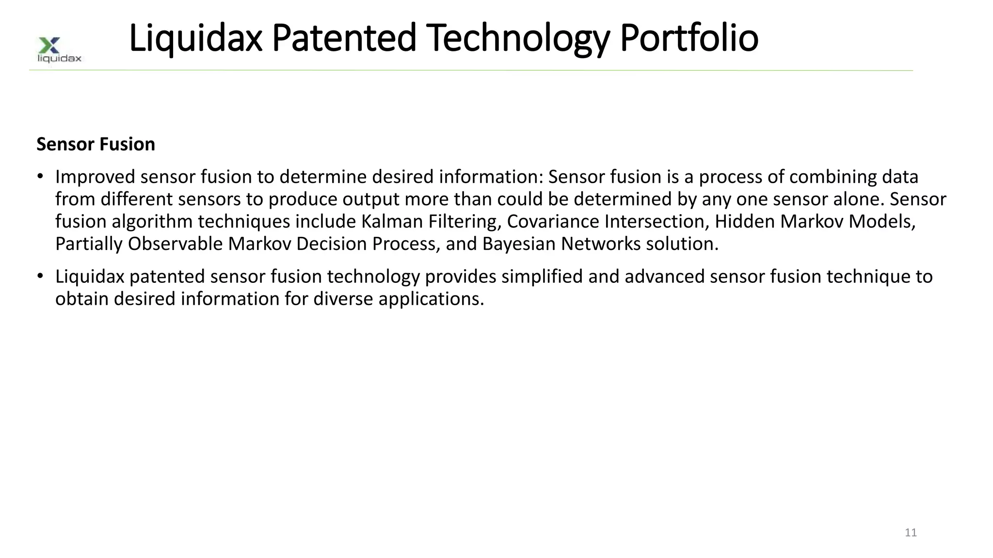 Liquidax Patented Technology Portfolio
Sensor Fusion
• Improved sensor fusion to determine desired information: Sensor fusion is a process of combining data
from different sensors to produce output more than could be determined by any one sensor alone. Sensor
fusion algorithm techniques include Kalman Filtering, Covariance Intersection, Hidden Markov Models,
Partially Observable Markov Decision Process, and Bayesian Networks solution.
• Liquidax patented sensor fusion technology provides simplified and advanced sensor fusion technique to
obtain desired information for diverse applications.
11
 