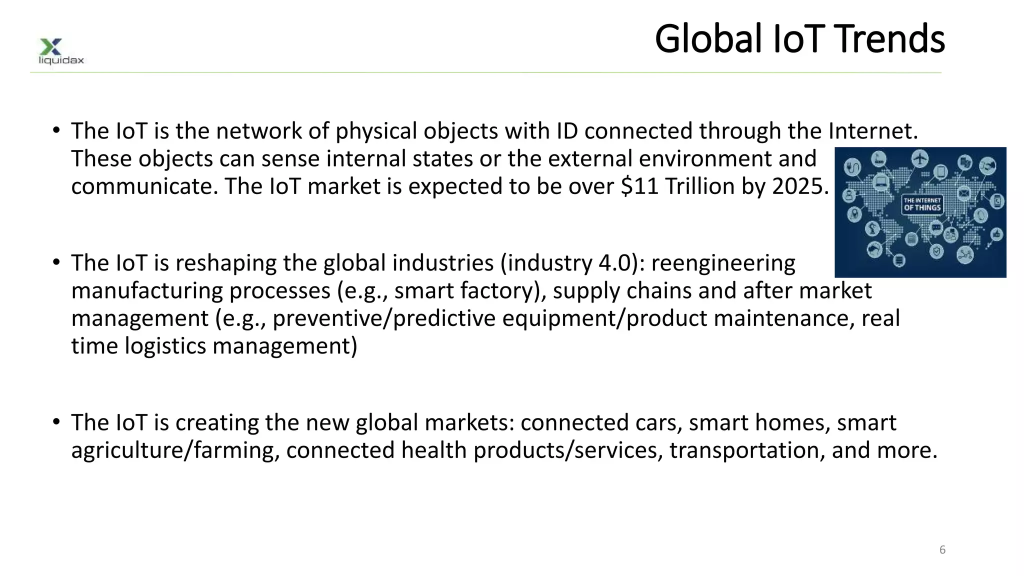 Global IoT Trends
• The IoT is the network of physical objects with ID connected through the Internet.
These objects can sense internal states or the external environment and
communicate. The IoT market is expected to be over $11 Trillion by 2025.
• The IoT is reshaping the global industries (industry 4.0): reengineering
manufacturing processes (e.g., smart factory), supply chains and after market
management (e.g., preventive/predictive equipment/product maintenance, real
time logistics management)
• The IoT is creating the new global markets: connected cars, smart homes, smart
agriculture/farming, connected health products/services, transportation, and more.
6
 