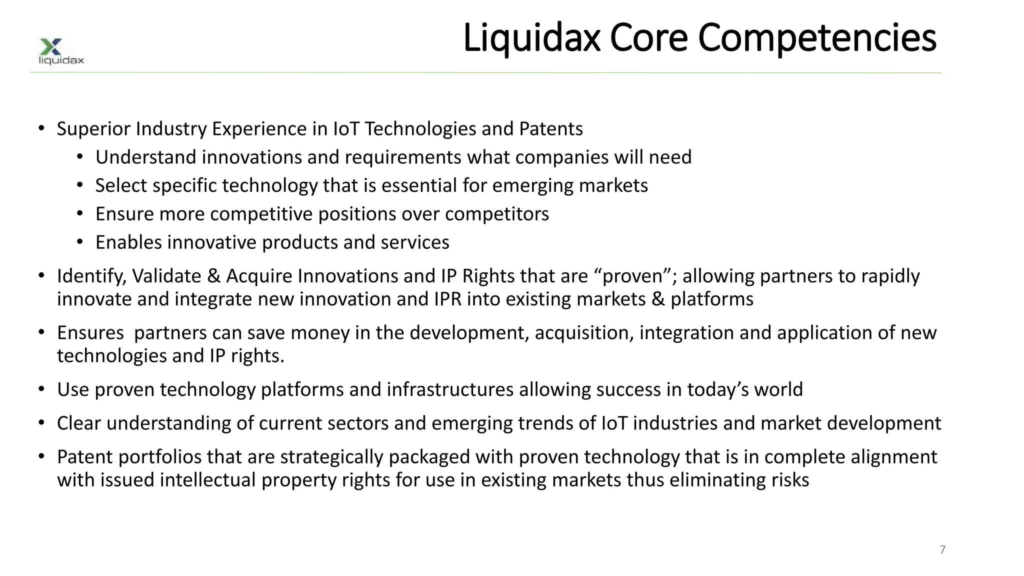 Liquidax Core Competencies
• Superior Industry Experience in IoT Technologies and Patents
• Understand innovations and requirements what companies will need
• Select specific technology that is essential for emerging markets
• Ensure more competitive positions over competitors
• Enables innovative products and services
• Identify, Validate & Acquire Innovations and IP Rights that are “proven”; allowing partners to rapidly
innovate and integrate new innovation and IPR into existing markets & platforms
• Ensures partners can save money in the development, acquisition, integration and application of new
technologies and IP rights.
• Use proven technology platforms and infrastructures allowing success in today’s world
• Clear understanding of current sectors and emerging trends of IoT industries and market development
• Patent portfolios that are strategically packaged with proven technology that is in complete alignment
with issued intellectual property rights for use in existing markets thus eliminating risks
7
 