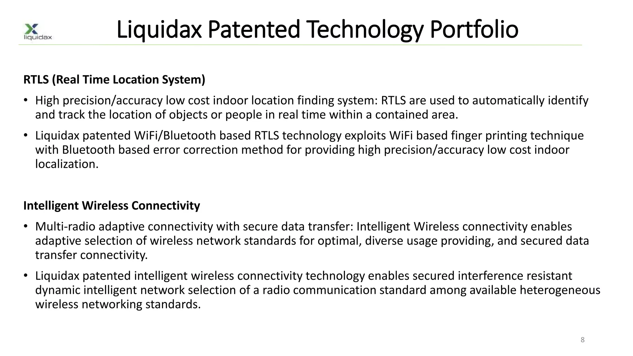 Liquidax Patented Technology Portfolio
RTLS (Real Time Location System)
• High precision/accuracy low cost indoor location finding system: RTLS are used to automatically identify
and track the location of objects or people in real time within a contained area.
• Liquidax patented WiFi/Bluetooth based RTLS technology exploits WiFi based finger printing technique
with Bluetooth based error correction method for providing high precision/accuracy low cost indoor
localization.
Intelligent Wireless Connectivity
• Multi-radio adaptive connectivity with secure data transfer: Intelligent Wireless connectivity enables
adaptive selection of wireless network standards for optimal, diverse usage providing, and secured data
transfer connectivity.
• Liquidax patented intelligent wireless connectivity technology enables secured interference resistant
dynamic intelligent network selection of a radio communication standard among available heterogeneous
wireless networking standards.
8
 