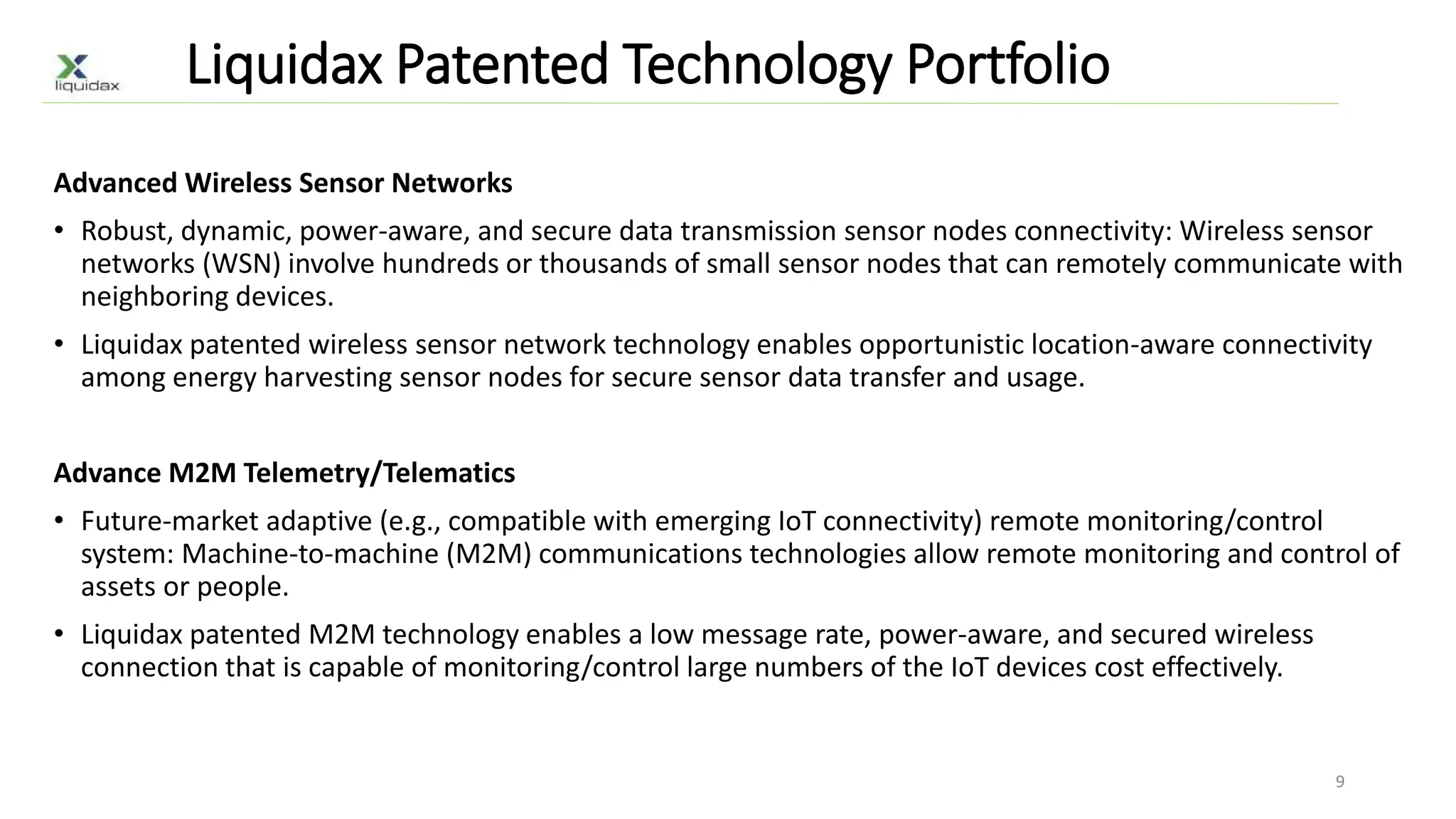 Liquidax Patented Technology Portfolio
Advanced Wireless Sensor Networks
• Robust, dynamic, power-aware, and secure data transmission sensor nodes connectivity: Wireless sensor
networks (WSN) involve hundreds or thousands of small sensor nodes that can remotely communicate with
neighboring devices.
• Liquidax patented wireless sensor network technology enables opportunistic location-aware connectivity
among energy harvesting sensor nodes for secure sensor data transfer and usage.
Advance M2M Telemetry/Telematics
• Future-market adaptive (e.g., compatible with emerging IoT connectivity) remote monitoring/control
system: Machine-to-machine (M2M) communications technologies allow remote monitoring and control of
assets or people.
• Liquidax patented M2M technology enables a low message rate, power-aware, and secured wireless
connection that is capable of monitoring/control large numbers of the IoT devices cost effectively.
9
 