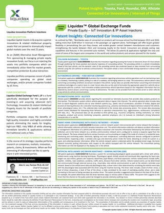 TM
The information contained in this Liquidax innovation briefing and any other Liquidax information has been prepared solely for informational purposes only and is not an offer to buy or sell or a solicitation of an offer to buy or
sell any limited partnership interest in Liquidax fund(s) or to participate in any investment strategy. If any offer of limited partnership interest is made, it shall be pursuant to a Definitive Private Placement Memorandum
prepared by or on behalf of the Fund which would contain material information not contained herein and which shall supersede this information in its entirety. Any decision to invest in limited partnership interests described
herein should be made after reviewing the definitive Private Placement Memorandum for the fund, conducting such investigations as the investor deems necessary and consulting the investors own investment, legal, accounting
and tax advisors in order to make an independent determination of the suitability and consequences of an investment in the Fund. This presentation of information and its website contents are proprietary of Liquidax Capital,
LLC, the investment manager of the fund, and any reproduction of this information, in whole or in part, without the prior written consent of Liquidax Capital, LLC is prohibited. Additional information is available from Liquidax
Capital, LLC upon request. Neither Liquidax Capital, LLC nor its affiliates is acting as your advisor or agent. Private Equity Fund investing is speculative and may involve substantial investment, liquidity and/or other risks. Private
equity funds can be leveraged and their performance results can be volatile. Past performance is no indication of future results.
IMPORTANT INVESTMENT DISCLOSURE:
Liquidax Innovation Platform Injections
Liquidax Capital invests in & acquires superior
innovations & related intellectual property
assets that are poised to dramatically impact
global markets over the next 25 years.
As an (AAM) Alternative Asset Management
firm sponsoring & managing private equity
innovation funds; our focus is on injecting the
assets into portfolio companies which can
immediately utilize them for market growth,
competitive protection & value extraction.
Liquidax portfolio companies consist of public
companies operating on global stock
exchanges; and/or private companies funded
by VC firms.
FIRM DESCRIPTION
Charleston, SC I Boston, MA I San Francisco, CA
www.liquidax.com I info@liquidax.com
IMPORTANT IP ASSET DISCLOSURE:
Liquidax is sharing this information because it is interesting to us and we wanted to share with those interested in IoT, technologies and patents. We DO NOT own any of the IP referenced in this brief. We are not
suggesting any value for the IP referenced in this brief; and we are not endorsing or making any opinion to the success or failure of any IP referenced in this brief.
COLLISION AVOIDANCE – TOYOTA
Toyota patent application US20140005906 illustrates the innovation regarding assisting the human or electronic driver of a host vehicle
through predicting the future position and velocity trajectory of a preceding vehicle. The preceding vehicle is a vehicle immediately
ahead of the host vehicle, and the dynamic state of the preceding vehicle was predicted based on data received from surrounding
vehicles using the V2V (vehicle-to-vehicle) communications. The system allows a more comfortable driving experience in dense traffic
environment.
AUTONOMOUS DRIVING – FORD MOTOR COMPANY
Ford patent application US20150241226 illustrates the innovation regarding autonomous vehicle operations such as maintaining a lane
in a roadway, maintaining a speed, pulling to a side of a roadway, and bringing vehicle to a stop. The autonomous vehicle obtains data
concerning surrounding conditions via sensors included in the vehicle. Sensor data can provide information concerning environmental
conditions and edges of a road or lanes in a road. Sensor data also can be used to formulate the appropriate speed for a vehicle and an
appropriate path for a vehicle. Ford innovation enables autonomous vehicle operations based on the integrated information that are
obtained by several sensors concerning a variety of phenomena. The data can be provided from the remote server or other vehicles
using vehicle-to-vehicle communications.
TELEMATICS & BIG DATA - ALLSTATE
Allstate patent US9269202 provides details regarding the connected car telematics business that provides data analytics products to
third parties. The telematics system collects vehicle operation data at regular time intervals. The vehicle operation data includes data
from on board diagnostic systems and car area network systems (e.g., speed, rate of acceleration, activation of brakes, degree and
duration of steering direction, etc.) and other monitoring systems (e.g., presence and distance of objects behind or ahead of the vehicle,
driver physiological status, etc.). The collected data transferred to the remote data processing system. The remote data processing
system creates databases for evaluating driver behavior or operation characteristics (e.g., aggressiveness, recklessness, compliance
with laws, etc.). The processed data can be provided to third parties (e.g., insurance companies, lending institutions, car rental
companies, product and service marketing companies, potential employers, etc.) to evaluate an individual's driving behavioral
characteristics in a real life.
SMART HOME CONVERGENCE WITH VEHICLE NETWORKS – HYUNDAI
Hyundai patent application US20120120930 illustrates a vehicle network system interconnected with a home network that includes a
vehicle information collection unit and a wireless transceiver unit. The vehicle information collection unit detects accident information
or management information of a vehicle and the wireless transceiver unit transmits information detected by the vehicle information
collection unit to the home network via a wireless communication network and is configured to receive a response signal from the
home network. The home network performs various functions such as providing an image of the inside of a home or a residential area;
monitoring and controlling water, electricity, lighting and room temperature; controlling electronic devices configured to perform
communication; inspecting a door, a window and a gas and electricity sensor inside the home; detecting an arrival of a parcel or a
guest; and collecting elevator information. When the vehicle network system is detected within the predetermined range, the home
network transmits parking information with respect to the vehicle equipped with the vehicle network. The transmitted parking
information can then be displayed on the display unit in the vehicle.
ARTIFICIAL INTELLIGENCE (AI) DRIVER ASSISTANCE – GENERAL MOTORS (GM)
GM patent application US20150302718 illustrates a system for correlating physiological signals associated with a driver with vehicle-
related events using machine learning techniques. Physiological signals include sensed and monitored data regarding the heart-rate,
oxygen use, eye motion, galvanic skin response, blood flow, pupil dilation, and facial expression. Vehicle-related events include traffic,
weather, visibility, road conditions, accidents, traffic alerts, distance-from-other vehicles. Vehicle-related events can be determined
and communicated through external sources (e.g., cloud-data, inter-vehicle communication) as well as the vehicle's controller-area
network. Based on the vehicle event data and physiological data, a driver state is then determined by correlating the vehicle event data
with the physiological data associated with the driver using the machine learning. The driver state includes a level of driver stress, a
level of driver drowsiness, a level of fear of the driver, a state correlated to the event of overtaking another driver, and a state
correlating to the event of being overtaken by another driver. The system provides a suggested action based on the state of the driver.
For example, the system determines that the driver becomes angry or nervous when in heavy traffic. The system then suggests to the
driver that the channel on the audio system be changed to provide relatively soothing music.
FUND DESCRIPTION
Liquidax Global Exchange Fund I, LP is a fund
specifically developed for the purpose of
investing-in and acquiring advanced (IoT)
Technology, Innovation & related Intellectual
Property Assets for the benefit of portfolio
companies.
Portfolio companies enjoy the benefits of
high-quality innovation and highly-correlated
patents eliminating the needs for lengthy,
high-cost R&D, risky M&A all while allowing
immediate benefits & applications without
the traditional costs or fees.
© Copyright Liquidax Capital, LLC 2016 All Rights Reserved. www.liquidax.com
Alex G. Lee, Partner Ph.D, JD, CLP
Chief IP Strategist
Liquidax Capital LLC
Liquidax Research & Analysis:
INNOVATION, IP ASSET & MARKET RESEARCH
In the course of its strategy; Liquidax performs
research on companies, markets, innovation,
patents, claims, & investments. When we find
interesting IP information we like to openly
share it with interested parties.
Liquidax Capital – Summary Innovation Brief #CC-1606
Patent Insights: Toyota, Ford, Hyundai, GM, Allstate
Connected Car Innovations / Internet of Things
Liquidax™ Global Exchange Funds
Private Equity – IoT Innovation & IP Asset Injections
LIQUIDAX
FUNDS
Patent Insights: Connected Car Innovations
As outlined by PWC; “Worldwide sales of connected car products will increase almost fourfold between 2015 and 2020,
adding more than $149 billion in revenues in the passenger car segment alone. Technologies will offer buyers greater
flexibility in personalizing the cars they choose, and enable greater contact between manufacturers and customers
strengthening the bonds between them and increasing loyalty to the brand. Consumers are already seeing new
capabilities and features in the connected auto markets. The below (5) patents & applications highlight the view and
vision of some of the largest auto companies in the world and outline products and services planned for the market.
 