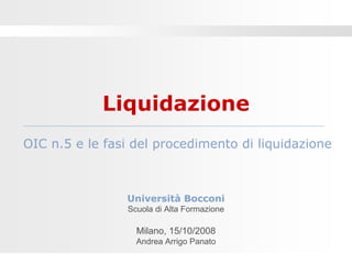 Liquidazione
OIC n.5 e le fasi del procedimento di liquidazione



                Università Bocconi
                Scuola di Alta Formazione

                  Milano, 15/10/2008
                  Andrea Arrigo Panato
 