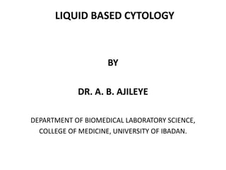 LIQUID BASED CYTOLOGY
BY
DR. A. B. AJILEYE
DEPARTMENT OF BIOMEDICAL LABORATORY SCIENCE,
COLLEGE OF MEDICINE, UNIVERSITY OF IBADAN.
 