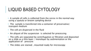 LIQUID BASED CYTOLOGY
• A sample of cells is collected from the cervix in the normal way
using a spatula or broom sampling device
• The sample is transferred into a container of preservative/
transport medium
• The cell are dispersed in the fluid
• An aliquot of the suspension is selected for processing
• The cells are separated by centrifugation or filtration and deposited
on a slide as a thin layer / monolayer by sedimentation or the
application of pressure
• The slides are stained , mounted ready for microscopy
 