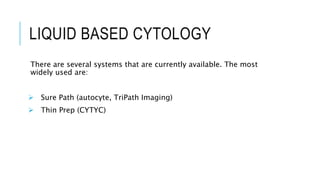 LIQUID BASED CYTOLOGY
There are several systems that are currently available. The most
widely used are:
 Sure Path (autocyte, TriPath Imaging)
 Thin Prep (CYTYC)
 