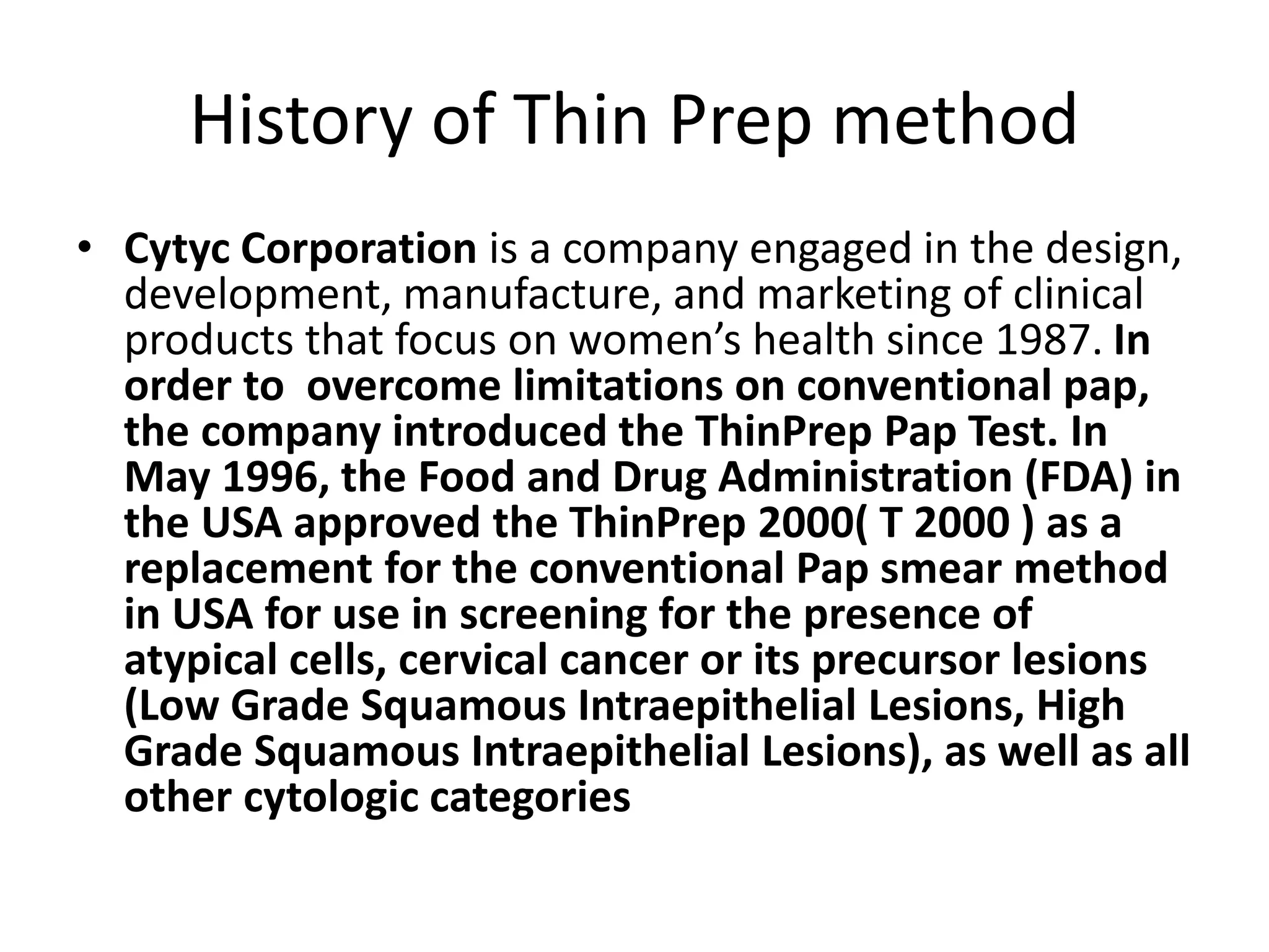 History of Thin Prep method
• Cytyc Corporation is a company engaged in the design,
development, manufacture, and marketing of clinical
products that focus on women’s health since 1987. In
order to overcome limitations on conventional pap,
the company introduced the ThinPrep Pap Test. In
May 1996, the Food and Drug Administration (FDA) in
the USA approved the ThinPrep 2000( T 2000 ) as a
replacement for the conventional Pap smear method
in USA for use in screening for the presence of
atypical cells, cervical cancer or its precursor lesions
(Low Grade Squamous Intraepithelial Lesions, High
Grade Squamous Intraepithelial Lesions), as well as all
other cytologic categories
 