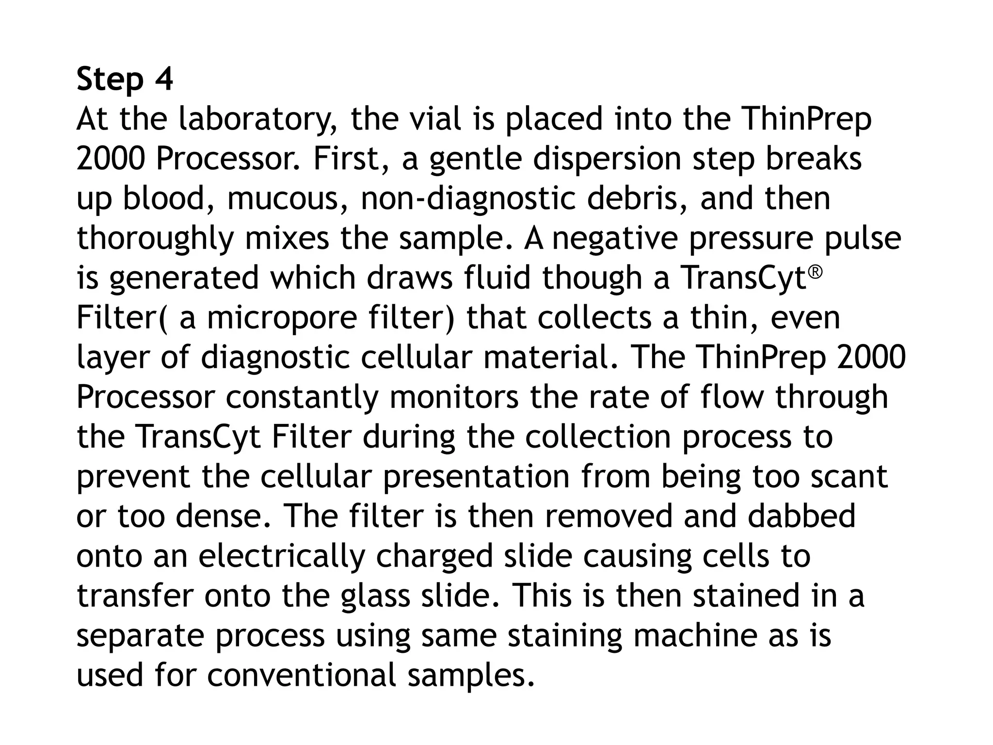 Step 4
At the laboratory, the vial is placed into the ThinPrep
2000 Processor. First, a gentle dispersion step breaks
up blood, mucous, non-diagnostic debris, and then
thoroughly mixes the sample. A negative pressure pulse
is generated which draws fluid though a TransCyt®
Filter( a micropore filter) that collects a thin, even
layer of diagnostic cellular material. The ThinPrep 2000
Processor constantly monitors the rate of flow through
the TransCyt Filter during the collection process to
prevent the cellular presentation from being too scant
or too dense. The filter is then removed and dabbed
onto an electrically charged slide causing cells to
transfer onto the glass slide. This is then stained in a
separate process using same staining machine as is
used for conventional samples.
 