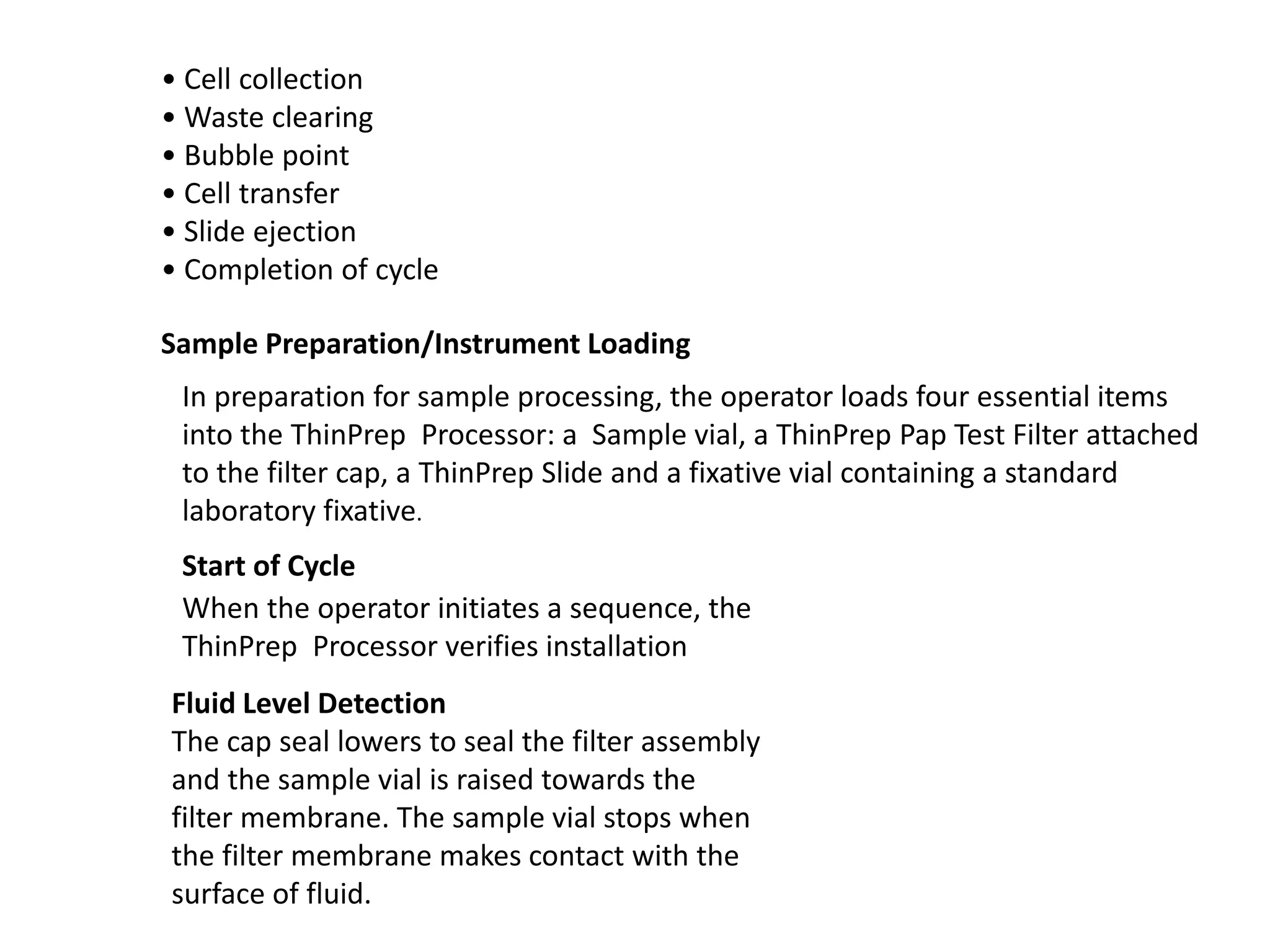 • Cell collection
• Waste clearing
• Bubble point
• Cell transfer
• Slide ejection
• Completion of cycle
Sample Preparation/Instrument Loading
In preparation for sample processing, the operator loads four essential items
into the ThinPrep Processor: a Sample vial, a ThinPrep Pap Test Filter attached
to the filter cap, a ThinPrep Slide and a fixative vial containing a standard
laboratory fixative.
Start of Cycle
When the operator initiates a sequence, the
ThinPrep Processor verifies installation
Fluid Level Detection
The cap seal lowers to seal the filter assembly
and the sample vial is raised towards the
filter membrane. The sample vial stops when
the filter membrane makes contact with the
surface of fluid.
 
