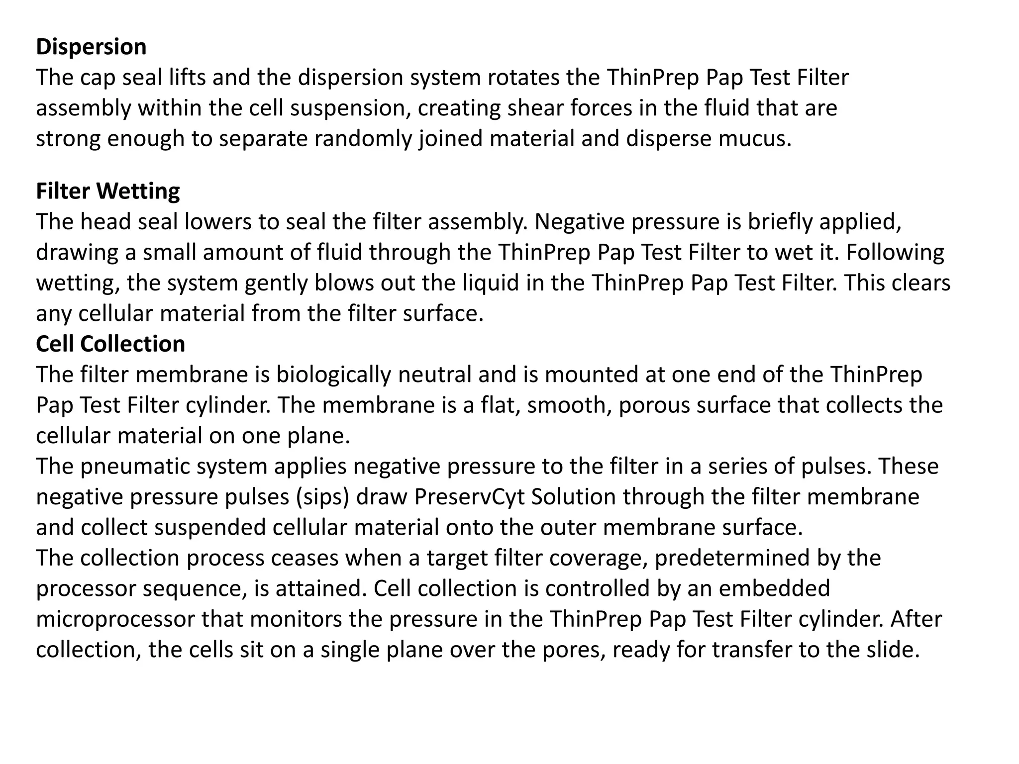 Dispersion
The cap seal lifts and the dispersion system rotates the ThinPrep Pap Test Filter
assembly within the cell suspension, creating shear forces in the fluid that are
strong enough to separate randomly joined material and disperse mucus.
Filter Wetting
The head seal lowers to seal the filter assembly. Negative pressure is briefly applied,
drawing a small amount of fluid through the ThinPrep Pap Test Filter to wet it. Following
wetting, the system gently blows out the liquid in the ThinPrep Pap Test Filter. This clears
any cellular material from the filter surface.
Cell Collection
The filter membrane is biologically neutral and is mounted at one end of the ThinPrep
Pap Test Filter cylinder. The membrane is a flat, smooth, porous surface that collects the
cellular material on one plane.
The pneumatic system applies negative pressure to the filter in a series of pulses. These
negative pressure pulses (sips) draw PreservCyt Solution through the filter membrane
and collect suspended cellular material onto the outer membrane surface.
The collection process ceases when a target filter coverage, predetermined by the
processor sequence, is attained. Cell collection is controlled by an embedded
microprocessor that monitors the pressure in the ThinPrep Pap Test Filter cylinder. After
collection, the cells sit on a single plane over the pores, ready for transfer to the slide.
 