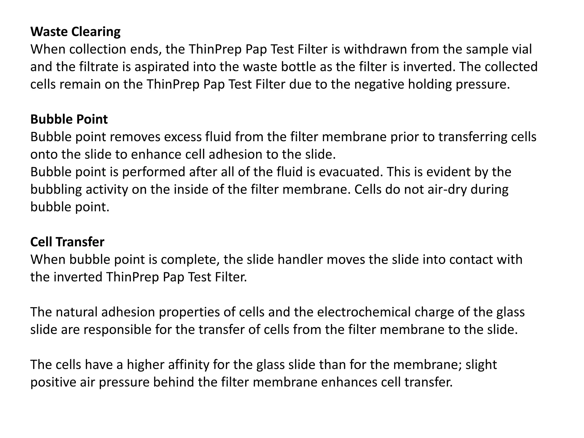 Waste Clearing
When collection ends, the ThinPrep Pap Test Filter is withdrawn from the sample vial
and the filtrate is aspirated into the waste bottle as the filter is inverted. The collected
cells remain on the ThinPrep Pap Test Filter due to the negative holding pressure.
Bubble Point
Bubble point removes excess fluid from the filter membrane prior to transferring cells
onto the slide to enhance cell adhesion to the slide.
Bubble point is performed after all of the fluid is evacuated. This is evident by the
bubbling activity on the inside of the filter membrane. Cells do not air-dry during
bubble point.
Cell Transfer
When bubble point is complete, the slide handler moves the slide into contact with
the inverted ThinPrep Pap Test Filter.
The natural adhesion properties of cells and the electrochemical charge of the glass
slide are responsible for the transfer of cells from the filter membrane to the slide.
The cells have a higher affinity for the glass slide than for the membrane; slight
positive air pressure behind the filter membrane enhances cell transfer.
 