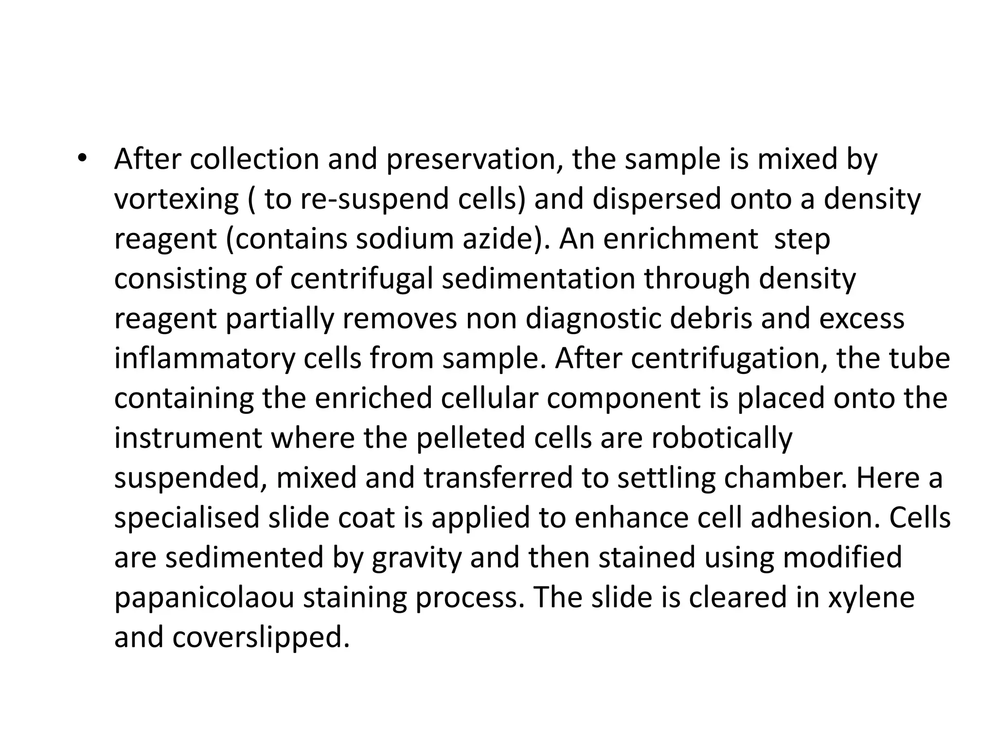 • After collection and preservation, the sample is mixed by
vortexing ( to re-suspend cells) and dispersed onto a density
reagent (contains sodium azide). An enrichment step
consisting of centrifugal sedimentation through density
reagent partially removes non diagnostic debris and excess
inflammatory cells from sample. After centrifugation, the tube
containing the enriched cellular component is placed onto the
instrument where the pelleted cells are robotically
suspended, mixed and transferred to settling chamber. Here a
specialised slide coat is applied to enhance cell adhesion. Cells
are sedimented by gravity and then stained using modified
papanicolaou staining process. The slide is cleared in xylene
and coverslipped.
 