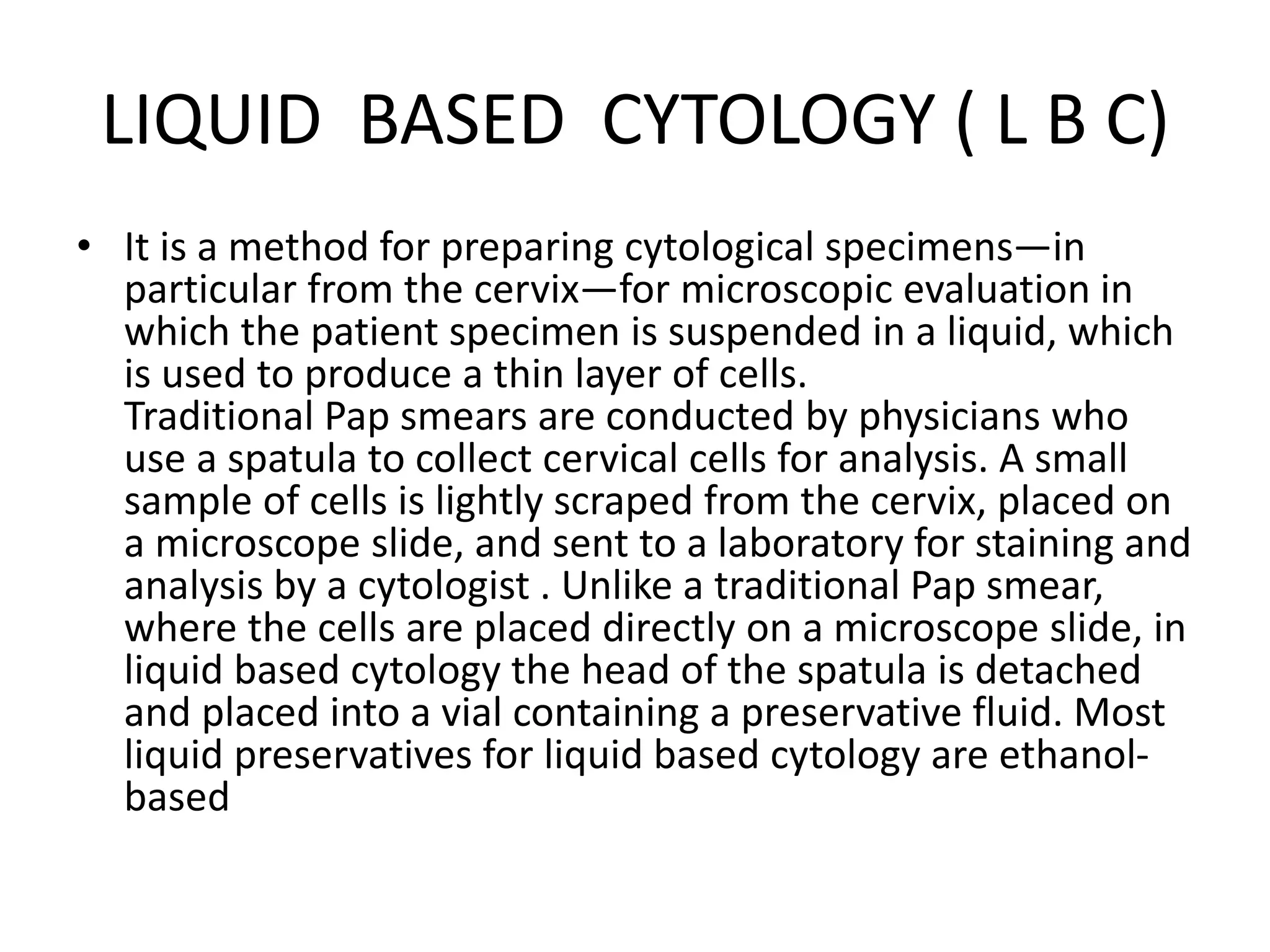 LIQUID BASED CYTOLOGY ( L B C)
• It is a method for preparing cytological specimens—in
particular from the cervix—for microscopic evaluation in
which the patient specimen is suspended in a liquid, which
is used to produce a thin layer of cells.
Traditional Pap smears are conducted by physicians who
use a spatula to collect cervical cells for analysis. A small
sample of cells is lightly scraped from the cervix, placed on
a microscope slide, and sent to a laboratory for staining and
analysis by a cytologist . Unlike a traditional Pap smear,
where the cells are placed directly on a microscope slide, in
liquid based cytology the head of the spatula is detached
and placed into a vial containing a preservative fluid. Most
liquid preservatives for liquid based cytology are ethanol-
based
 