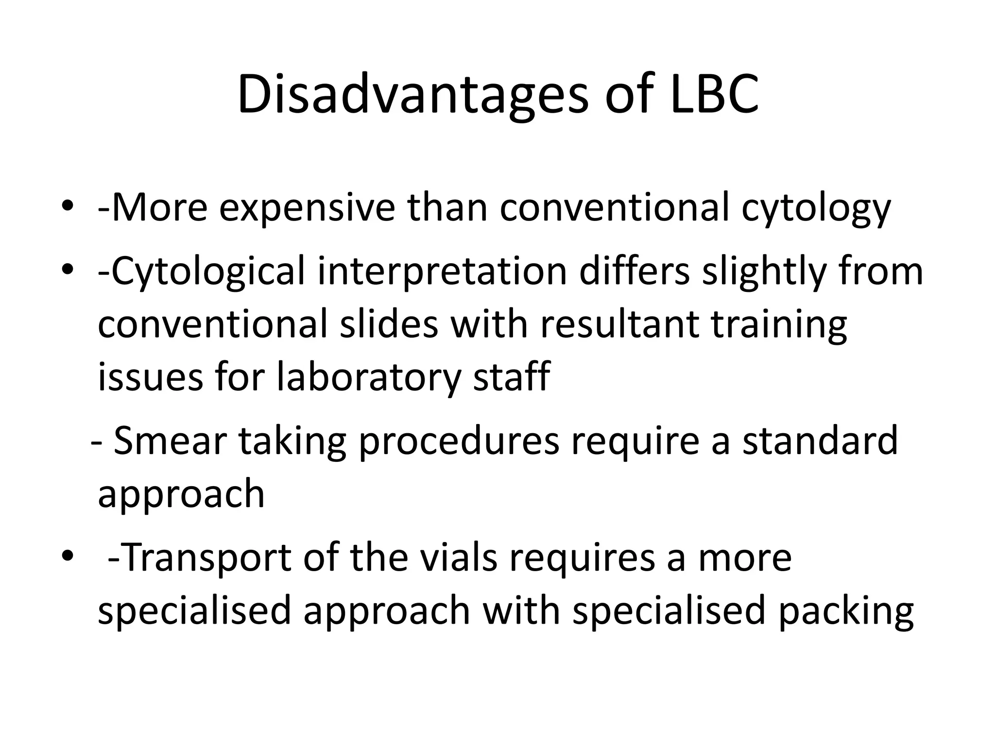 Disadvantages of LBC
• -More expensive than conventional cytology
• -Cytological interpretation differs slightly from
conventional slides with resultant training
issues for laboratory staff
- Smear taking procedures require a standard
approach
• -Transport of the vials requires a more
specialised approach with specialised packing
 