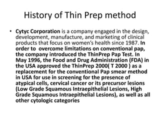 History of Thin Prep method
• Cytyc Corporation is a company engaged in the design,
development, manufacture, and marketing of clinical
products that focus on women’s health since 1987. In
order to overcome limitations on conventional pap,
the company introduced the ThinPrep Pap Test. In
May 1996, the Food and Drug Administration (FDA) in
the USA approved the ThinPrep 2000( T 2000 ) as a
replacement for the conventional Pap smear method
in USA for use in screening for the presence of
atypical cells, cervical cancer or its precursor lesions
(Low Grade Squamous Intraepithelial Lesions, High
Grade Squamous Intraepithelial Lesions), as well as all
other cytologic categories
 
