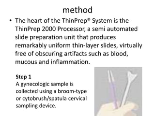 method
• The heart of the ThinPrep® System is the
ThinPrep 2000 Processor, a semi automated
slide preparation unit that produces
remarkably uniform thin-layer slides, virtually
free of obscuring artifacts such as blood,
mucous and inflammation.
Step 1
A gynecologic sample is
collected using a broom-type
or cytobrush/spatula cervical
sampling device.
 
