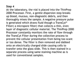 Step 4
At the laboratory, the vial is placed into the ThinPrep
2000 Processor. First, a gentle dispersion step breaks
up blood, mucous, non-diagnostic debris, and then
thoroughly mixes the sample. A negative pressure pulse
is generated which draws fluid though a TransCyt®
Filter( a micropore filter) that collects a thin, even
layer of diagnostic cellular material. The ThinPrep 2000
Processor constantly monitors the rate of flow through
the TransCyt Filter during the collection process to
prevent the cellular presentation from being too scant
or too dense. The filter is then removed and dabbed
onto an electrically charged slide causing cells to
transfer onto the glass slide. This is then stained in a
separate process using same staining machine as is
used for conventional samples.
 