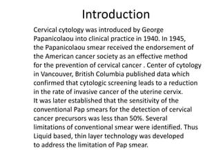 Introduction
Cervical cytology was introduced by George
Papanicolaou into clinical practice in 1940. In 1945,
the Papanicolaou smear received the endorsement of
the American cancer society as an effective method
for the prevention of cervical cancer . Center of cytology
in Vancouver, British Columbia published data which
confirmed that cytologic screening leads to a reduction
in the rate of invasive cancer of the uterine cervix.
It was later established that the sensitivity of the
conventional Pap smears for the detection of cervical
cancer precursors was less than 50%. Several
limitations of conventional smear were identified. Thus
Liquid based, thin layer technology was developed
to address the limitation of Pap smear.
 