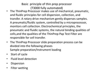 Basic principle of thin prep processor
(T3000 fully automated)
• The ThinPrep Processor makes use of mechanical, pneumatic,
and fluidic principles for cell dispersion, collection, and
transfer. A rotary drive mechanism gently disperses samples.
A pneumatic/fluidic system, controlled by a microprocessor,
monitors cell collection. Electrochemical principles, the
pneumatic and fluidic systems, the natural binding qualities of
cells,and the qualities of the ThinPrep Pap Test Filter are
responsible for cell transfer.
• The ThinPrep Processor slide preparation process can be
divided into the following phases
Sample preparation/Instrument loading
• Start of cycle
• Fluid level detection
• Dispersion
• Filter wetting
 
