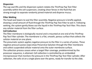 Dispersion
The cap seal lifts and the dispersion system rotates the ThinPrep Pap Test Filter
assembly within the cell suspension, creating shear forces in the fluid that are
strong enough to separate randomly joined material and disperse mucus.
Filter Wetting
The head seal lowers to seal the filter assembly. Negative pressure is briefly applied,
drawing a small amount of fluid through the ThinPrep Pap Test Filter to wet it. Following
wetting, the system gently blows out the liquid in the ThinPrep Pap Test Filter. This clears
any cellular material from the filter surface.
Cell Collection
The filter membrane is biologically neutral and is mounted at one end of the ThinPrep
Pap Test Filter cylinder. The membrane is a flat, smooth, porous surface that collects the
cellular material on one plane.
The pneumatic system applies negative pressure to the filter in a series of pulses. These
negative pressure pulses (sips) draw PreservCyt Solution through the filter membrane
and collect suspended cellular material onto the outer membrane surface.
The collection process ceases when a target filter coverage, predetermined by the
processor sequence, is attained. Cell collection is controlled by an embedded
microprocessor that monitors the pressure in the ThinPrep Pap Test Filter cylinder. After
collection, the cells sit on a single plane over the pores, ready for transfer to the slide.
 