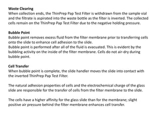 Waste Clearing
When collection ends, the ThinPrep Pap Test Filter is withdrawn from the sample vial
and the filtrate is aspirated into the waste bottle as the filter is inverted. The collected
cells remain on the ThinPrep Pap Test Filter due to the negative holding pressure.
Bubble Point
Bubble point removes excess fluid from the filter membrane prior to transferring cells
onto the slide to enhance cell adhesion to the slide.
Bubble point is performed after all of the fluid is evacuated. This is evident by the
bubbling activity on the inside of the filter membrane. Cells do not air-dry during
bubble point.
Cell Transfer
When bubble point is complete, the slide handler moves the slide into contact with
the inverted ThinPrep Pap Test Filter.
The natural adhesion properties of cells and the electrochemical charge of the glass
slide are responsible for the transfer of cells from the filter membrane to the slide.
The cells have a higher affinity for the glass slide than for the membrane; slight
positive air pressure behind the filter membrane enhances cell transfer.
 
