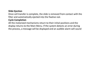 Slide Ejection
Once cell transfer is complete, the slide is removed from contact with the
filter and automatically ejected into the fixative vial.
Cycle Completion
All the motorized mechanisms return to their initial positions and the
display returns to the Main Menu. If the system detects an error during
the process, a message will be displayed and an audible alarm will sound
 