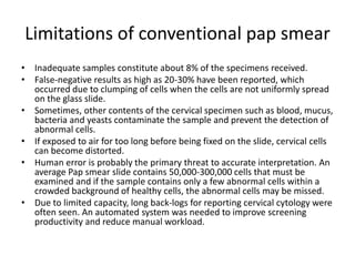 Limitations of conventional pap smear
• Inadequate samples constitute about 8% of the specimens received.
• False-negative results as high as 20-30% have been reported, which
occurred due to clumping of cells when the cells are not uniformly spread
on the glass slide.
• Sometimes, other contents of the cervical specimen such as blood, mucus,
bacteria and yeasts contaminate the sample and prevent the detection of
abnormal cells.
• If exposed to air for too long before being fixed on the slide, cervical cells
can become distorted.
• Human error is probably the primary threat to accurate interpretation. An
average Pap smear slide contains 50,000-300,000 cells that must be
examined and if the sample contains only a few abnormal cells within a
crowded background of healthy cells, the abnormal cells may be missed.
• Due to limited capacity, long back-logs for reporting cervical cytology were
often seen. An automated system was needed to improve screening
productivity and reduce manual workload.
 