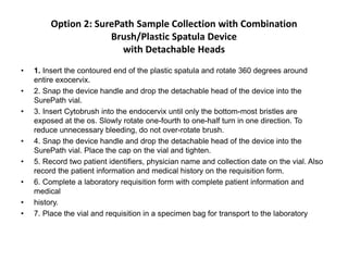 Option 2: SurePath Sample Collection with Combination
Brush/Plastic Spatula Device
with Detachable Heads
• 1. Insert the contoured end of the plastic spatula and rotate 360 degrees around
entire exocervix.
• 2. Snap the device handle and drop the detachable head of the device into the
SurePath vial.
• 3. Insert Cytobrush into the endocervix until only the bottom-most bristles are
exposed at the os. Slowly rotate one-fourth to one-half turn in one direction. To
reduce unnecessary bleeding, do not over-rotate brush.
• 4. Snap the device handle and drop the detachable head of the device into the
SurePath vial. Place the cap on the vial and tighten.
• 5. Record two patient identifiers, physician name and collection date on the vial. Also
record the patient information and medical history on the requisition form.
• 6. Complete a laboratory requisition form with complete patient information and
medical
• history.
• 7. Place the vial and requisition in a specimen bag for transport to the laboratory
 